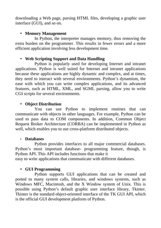 downloading a Web page, parsing HTML files, developing a graphic user
interface (GUI), and so on.

   • Memory Management
            In Python, the interpreter manages memory, thus removing the
extra burden on the programmer. This results in fewer errors and a more
efficient application involving less development time.

   • Web Scripting Support and Data Handling
           Python is popularly used for developing Internet and intranet
applications. Python is well suited for Internet and intranet applications
because these applications are highly dynamic and complex, and at times,
they need to interact with several environments. Python’s dynamism, the
ease with which you can write complex applications, and its advanced
features, such as HTML, XML, and SGML parsing, allow you to write
CGI scripts for several environments.

   • Object Distribution
           You can use Python to implement routines that can
communicate with objects in other languages. For example, Python can be
used to pass data to COM components. In addition, Common Object
Request Broker Architecture (CORBA) can be implemented in Python as
well, which enables you to use cross-platform distributed objects.

  •   Databases
           Python provides interfaces to all major commercial databases.
Python’s most important database- programming feature, though, is
Python API. This API includes functions that make it
easy to write applications that communicate with different databases.

    • GUI Programming
             Python supports GUI applications that can be created and
ported to many system calls, libraries, and windows systems, such as
Windows MFC, Macintosh, and the X Window system of Unix. This is
possible using Python’s default graphic user interface library, Tkinter.
Tkinter is the standard object-oriented interface of the TK GUI API, which
is the official GUI development platform of Python.
 