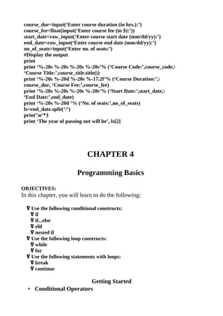 course_dur=input(‘Enter course duration (in hrs.):’)
 course_fee=float(input(‘Enter course fee (in $):’))
 start_date=raw_input(‘Enter course start date (mm/dd/yy):’)
 end_date=raw_input(‘Enter course end date (mm/dd/yy):’)
 no_of_seats=input(‘Enter no. of seats:’)
 #Display the output
 print
 print ‘%-20s %-20s %-20s %-20s’% (‘Course Code:’,course_code,
 ‘Course Title:’,course_title.title())
 print ‘%-20s %-20d %-20s %-17.2f’% (‘Course Duration:’,
 course_dur, ‘Course Fee:’,course_fee)
 print ‘%-20s %-20s %-20s %-20s’% (‘Start Date:’,start_date,
 ‘End Date:’,end_date)
 print ‘%-20s %-20d ‘% (‘No. of seats:’,no_of_seats)
 ls=end_date.split(‘/’)
 print’n’*3
 print ‘The year of passing out will be’, ls[2]




                             CHAPTER 4

                        Programming Basics

OBJECTIVES:
In this chapter, you will learn to do the following:

  ߜ Use the following conditional constructs:
   ߜ if
   ߜ if...else
   ߜ elif
   ߜ nested if
  ߜ Use the following loop constructs:
   ߜ while
   ߜ for
  ߜ Use the following statements with loops:
   ߜ break
   ߜ continue

                        Getting Started
  • Conditional Operators
 