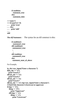 if condition:
         statement_true
      else:
         statement_false

>>>num=5
>>>if num%2==0:
. . . print ‘even’
. . . else:
. . . print ‘odd’
...
odd

The elif Statement :   The syntax for an elif construct is this:

      if condition1:
         statement1_true
      elif condition2:
        statements2_true
        :
         :
      elif condition:
        statementN_true
      else:
        statement_none_of_above

For Example,

in_chr=raw_input(“Enter a character:”)
if(in_chr == ‘a’):
   print”Vowel a”
elif (in_chr == ‘e’):
   print”Vowel e”
elif (in_chr == ‘i’):
   print”Vowel i”
elif (in_chr == ‘o’): inp=raw_input(‘Enter a character’)
# Find if the character is lowercase or uppercase
if (inp >= ‘A’):
   if(inp <= ‘Z’):
      print “Uppercase”
   elif (inp >= ‘a’):
      if(inp <= ‘z’):
         print “Lowercase”
 