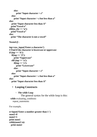 else:
         print “Input character > z”
   else:
      print “Input character > z but less than a”
else:
   print “Input character less than A”
  print”Vowel o”
elif(in_chr == ‘u’):
  print”Vowel u”
else:
  print “The character is not a vowel”

Nested if :

inp=raw_input(‘Enter a character’)
# Find if the character is lowercase or uppercase
if (inp >= ‘A’):
   if(inp <= ‘Z’):
      print “Uppercase”
   elif (inp >= ‘a’):
      if(inp <= ‘z’):
         print “Lowercase”
      else:
         print “Input character > z”
   else:
      print “Input character > z but less than a”
else:
   print “Input character less than A”

   • Looping Constructs

      ◦ The while Loop
              The general syntax for the while loop is this:
 while evaluating_condition:
  repeat_statements

For example,

n=input(‘Enter a number greater than 1 ')
num1=0
num2=1
print num1
while(num2<n):
 print num2
 