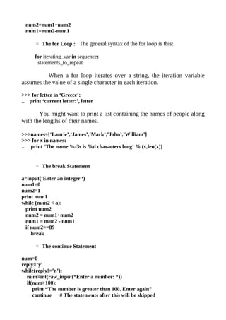 num2=num1+num2
 num1=num2-num1

      ◦ The for Loop : The general syntax of the for loop is this:

      for iterating_var in sequence:
       statements_to_repeat

          When a for loop iterates over a string, the iteration variable
assumes the value of a single character in each iteration.

>>> for letter in ‘Greece’:
... print ‘current letter:’, letter

       You might want to print a list containing the names of people along
with the lengths of their names.

>>>names=[‘Laurie’,’James’,’Mark’,’John’,’William’]
>>> for x in names:
... print ‘The name %-3s is %d characters long’ % (x,len(x))


      ◦ The break Statement

a=input(‘Enter an integer ‘)
num1=0
num2=1
print num1
while (num2 < a):
 print num2
 num2 = num1+num2
 num1 = num2 - num1
 if num2==89
    break

      ◦ The continue Statement

num=0
reply=’y’
while(reply!=’n’):
  num=int(raw_input(“Enter a number: “))
  if(num>100):
     print “The number is greater than 100. Enter again”
     continue    # The statements after this will be skipped
 