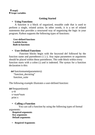 ߜ map()
ߜ Scope variables

                             Getting Started
   • Using Functions
     A function is a block of organized, reusable code that is used to
perform a single, related action. In other words, it is a set of related
statements that provides a structured way of organizing the logic in your
program. Python supports the following types of functions:

   User-defined functions
   Lambda forms
   Built-in functions

   • User-Defined Functions
          Function blocks begin with the keyword def followed by the
function name and parentheses ( ( ) ). Any input parameters or arguments
should be placed within these parentheses. The code block within every
function starts with a colon (:) and is indented. The syntax for a function
declaration is this:

 def functionname(parameters):
    “function_docstring”
    function_suite

The following example illustrates a user-defined function:

def fnsquare(num):
  x=0
  x=num*num
  print x

   • Calling a Function
        You can call a function by using the following types of formal
arguments:
   Required arguments
   Key arguments
   Default arguments

  • Required Arguments
 