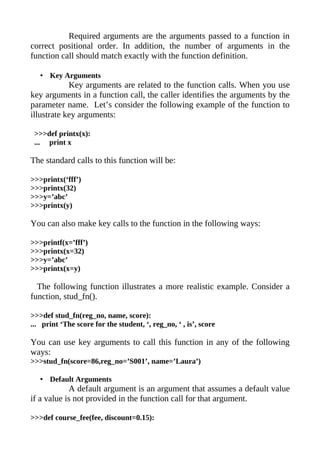 Required arguments are the arguments passed to a function in
correct positional order. In addition, the number of arguments in the
function call should match exactly with the function definition.

   • Key Arguments
            Key arguments are related to the function calls. When you use
key arguments in a function call, the caller identifies the arguments by the
parameter name. Let’s consider the following example of the function to
illustrate key arguments:

 >>>def printx(x):
 ... print x

The standard calls to this function will be:

>>>printx(‘fff’)
>>>printx(32)
>>>y=’abc’
>>>printx(y)

You can also make key calls to the function in the following ways:

>>>printf(x=’fff’)
>>>printx(x=32)
>>>y=’abc’
>>>printx(x=y)

  The following function illustrates a more realistic example. Consider a
function, stud_fn().

>>>def stud_fn(reg_no, name, score):
... print ‘The score for the student, ‘, reg_no, ‘ , is’, score

You can use key arguments to call this function in any of the following
ways:
>>>stud_fn(score=86,reg_no=’S001’, name=’Laura’)

   • Default Arguments
            A default argument is an argument that assumes a default value
if a value is not provided in the function call for that argument.

>>>def course_fee(fee, discount=0.15):
 