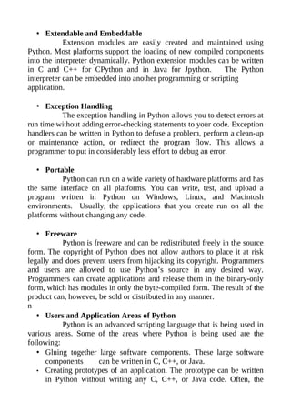 • Extendable and Embeddable
            Extension modules are easily created and maintained using
Python. Most platforms support the loading of new compiled components
into the interpreter dynamically. Python extension modules can be written
in C and C++ for CPython and in Java for Jpython.            The Python
interpreter can be embedded into another programming or scripting
application.

   • Exception Handling
           The exception handling in Python allows you to detect errors at
run time without adding error-checking statements to your code. Exception
handlers can be written in Python to defuse a problem, perform a clean-up
or maintenance action, or redirect the program flow. This allows a
programmer to put in considerably less effort to debug an error.

   • Portable
          Python can run on a wide variety of hardware platforms and has
the same interface on all platforms. You can write, test, and upload a
program written in Python on Windows, Linux, and Macintosh
environments. Usually, the applications that you create run on all the
platforms without changing any code.

   • Freeware
           Python is freeware and can be redistributed freely in the source
form. The copyright of Python does not allow authors to place it at risk
legally and does prevent users from hijacking its copyright. Programmers
and users are allowed to use Python’s source in any desired way.
Programmers can create applications and release them in the binary-only
form, which has modules in only the byte-compiled form. The result of the
product can, however, be sold or distributed in any manner.
n
   • Users and Application Areas of Python
           Python is an advanced scripting language that is being used in
various areas. Some of the areas where Python is being used are the
following:
   • Gluing together large software components. These large software
      components       can be written in C, C++, or Java.
   • Creating prototypes of an application. The prototype can be written
      in Python without writing any C, C++, or Java code. Often, the
 