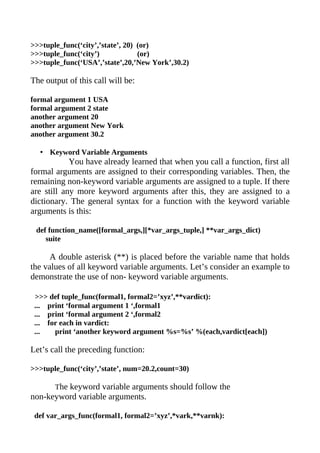>>>tuple_func(‘city’,’state’, 20) (or)
>>>tuple_func(‘city’)             (or)
>>>tuple_func(‘USA’,’state’,20,’New York’,30.2)

The output of this call will be:

formal argument 1 USA
formal argument 2 state
another argument 20
another argument New York
another argument 30.2

  • Keyword Variable Arguments
            You have already learned that when you call a function, first all
formal arguments are assigned to their corresponding variables. Then, the
remaining non-keyword variable arguments are assigned to a tuple. If there
are still any more keyword arguments after this, they are assigned to a
dictionary. The general syntax for a function with the keyword variable
arguments is this:

 def function_name([formal_args,][*var_args_tuple,] **var_args_dict)
    suite

      A double asterisk (**) is placed before the variable name that holds
the values of all keyword variable arguments. Let’s consider an example to
demonstrate the use of non- keyword variable arguments.

 >>> def tuple_func(formal1, formal2=’xyz’,**vardict):
 ... print ‘formal argument 1 ‘,formal1
 ... print ‘formal argument 2 ‘,formal2
 ... for each in vardict:
 ...   print ‘another keyword argument %s=%s’ %(each,vardict[each])

Let’s call the preceding function:

>>>tuple_func(‘city’,’state’, num=20.2,count=30)

       The keyword variable arguments should follow the
non-keyword variable arguments.

 def var_args_func(formal1, formal2=’xyz’,*vark,**varnk):
 