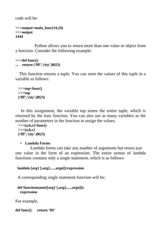 code will be:

>>>output=main_func(14,24)
>>>output
1444

            Python allows you to return more than one value or object from
a function. Consider the following example:

>>>def func():
... return (‘fff’,’city’,8023)

  This function returns a tuple. You can store the values of this tuple in a
variable as follows:

 >>>tup=func()
 >>>tup
 (‘fff’,’city’,8023)


   In this assignment, the variable tup stores the entire tuple, which is
returned by the func function. You can also use as many variables as the
number of parameters in the function to assign the values.
 >>>(a,b,c)=func()
 >>>(a,b,c)
 (‘fff’,’city’,8023)

   • Lambda Forms
        Lambda forms can take any number of arguments but return just
one value in the form of an expression. The entire syntax of lambda
functions contains only a single statement, which is as follows:

 lambda [arg1 [,arg2,.....argn]]:expression

 A corresponding single statement function will be:

 def functionname([arg1 [,arg2,.....argn]]):
  expression

For example,

def func():   return ‘Hi’
 