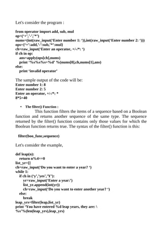 Let's consider the program :

from operator import add, sub, mul
op=(‘+’,’-’,’*’)
nums=(int(raw_input(‘Enter number 1: ‘)),int(raw_input(‘Enter number 2: ‘)))
ops={‘+’:add,’-’:sub,’*’:mul}
ch=raw_input(‘Enter an operator, +/-/*: ‘)
if ch in op:
   ans=apply(ops[ch],nums)
   print ‘%s%s%s=%d’ %(nums[0],ch,nums[1],ans)
else:
   print ‘invalid operator’

The sample output of the code will be:
Enter number 1: 8
Enter number 2: 5
Enter an operator, +/-/*: *
8*5=40

   •   The filter() Function :
          This function filters the items of a sequence based on a Boolean
function and returns another sequence of the same type. The sequence
returned by the filter() function contains only those values for which the
Boolean function returns true. The syntax of the filter() function is this:

 filter(boo_func,sequence)

Let's consider the example,

def leap(n):
   return n%4==0
list_yr=[]
ch=raw_input(‘Do you want to enter a year? ‘)
while 1:
   if ch in (‘y’,’yes’,’Y’):
      yr=raw_input(‘Enter a year:’)
      list_yr.append(int(yr))
      ch=raw_input(‘Do you want to enter another year? ‘)
   else:
      break
leap_yrs=filter(leap,list_yr)
print ‘You have entered %d leap years, they are: 
%s’%(len(leap_yrs),leap_yrs)
 