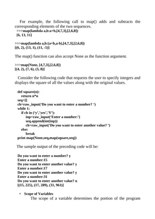 For example, the following call to map() adds and subtracts the
corresponding elements of the two sequences.
 >>>map(lambda a,b:a+b,[4,7,3],[2,6,8])
 [6, 13, 11]

>>>map(lambda a,b:(a+b,a-b),[4,7,3],[2,6,8])
[(6, 2), (13, 1), (11, -5)]

The map() function can also accept None as the function argument.

>>>map(None, [4,7,3],[2,6,8])
[(4, 2), (7, 6), (3, 8)]

  Consider the following code that requests the user to specify integers and
displays the square of all the values along with the original values.

 def square(n):
   return n*n
 seq=[]
 ch=raw_input(‘Do you want to enter a number? ‘)
 while 1:
   if ch in (‘y’,’yes’,’Y’):
       inp=raw_input(‘Enter a number:’)
       seq.append(int(inp))
       ch=raw_input(‘Do you want to enter another value? ‘)
   else:
       break
 print map(None,seq,map(square,seq))

 The sample output of the preceding code will be:

 Do you want to enter a number? y
 Enter a number:15
 Do you want to enter another value? y
 Enter a number:17
 Do you want to enter another value? y
 Enter a number:31
 Do you want to enter another value? n
 [(15, 225), (17, 289), (31, 961)]

  • Scope of Variables
         The scope of a variable determines the portion of the program
 