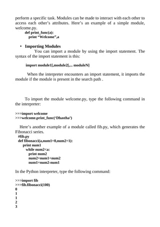 perform a specific task. Modules can be made to interact with each other to
access each other’s attributes. Here’s an example of a simple module,
welcome.py.
     def print_func(a):
       print “Welcome”,a

  • Importing Modules
           You can import a module by using the import statement. The
syntax of the import statement is this:

      import module1[,module2[,... moduleN]

     When the interpreter encounters an import statement, it imports the
module if the module is present in the search path .



      To import the module welcome.py, type the following command in
the interpreter:

>>>import welcome
>>>welcome.print_func(‘Dhastha’)

  Here’s another example of a module called fib.py, which generates the
Fibonacci series.
 #fib.py
 def fibonacci(a,num1=0,num2=1):
    print num1
      while num2<a:
        print num2
        num2=num1+num2
        num1=num2-num1

In the Python interpreter, type the following command:

>>>import fib
>>>fib.fibonacci(100)
0
1
1
2
3
 