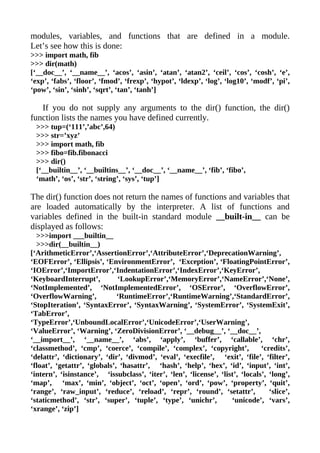modules, variables, and functions that are defined in a module.
Let’s see how this is done:
>>> import math, fib
>>> dir(math)
[‘__doc__’, ‘__name__’, ‘acos’, ‘asin’, ‘atan’, ‘atan2’, ‘ceil’, ‘cos’, ‘cosh’, ‘e’,
‘exp’, ‘fabs’, ‘floor’, ‘fmod’, ‘frexp’, ‘hypot’, ‘ldexp’, ‘log’, ‘log10’, ‘modf’, ‘pi’,
‘pow’, ‘sin’, ‘sinh’, ‘sqrt’, ‘tan’, ‘tanh’]

   If you do not supply any arguments to the dir() function, the dir()
function lists the names you have defined currently.
 >>> tup=(‘111’,’abc’,64)
 >>> str=’xyz’
 >>> import math, fib
 >>> fibo=fib.fibonacci
 >>> dir()
 [‘__builtin__’, ‘__builtins__’, ‘__doc__’, ‘__name__’, ‘fib’, ‘fibo’,
 ‘math’, ‘os’, ‘str’, ‘string’, ‘sys’, ‘tup’]

The dir() function does not return the names of functions and variables that
are loaded automatically by the interpreter. A list of functions and
variables defined in the built-in standard module __built-in__ can be
displayed as follows:
  >>>import ___builtin__
  >>>dir(__builtin__)
[‘ArithmeticError’,‘AssertionError’,‘AttributeError’,‘DeprecationWarning’,
‘EOFError’, ‘Ellipsis’, ‘EnvironmentError’, ‘Exception’, ‘FloatingPointError’,
‘IOError’,‘ImportError’,‘IndentationError’,‘IndexError’,‘KeyError’,
‘KeyboardInterrupt’,          ‘LookupError’,‘MemoryError’,‘NameError’,‘None’,
‘NotImplemented’, ‘NotImplementedError’, ‘OSError’, ‘OverflowError’,
‘OverflowWarning’,            ‘RuntimeError’,‘RuntimeWarning’,‘StandardError’,
‘StopIteration’, ‘SyntaxError’, ‘SyntaxWarning’, ‘SystemError’, ‘SystemExit’,
‘TabError’,
‘TypeError’,‘UnboundLocalError’,‘UnicodeError’,‘UserWarning’,
‘ValueError’, ‘Warning’, ‘ZeroDivisionError’, ‘__debug__’, ‘__doc__’,
‘__import__’, ‘__name__’, ‘abs’, ‘apply’, ‘buffer’, ‘callable’, ‘chr’,
‘classmethod’, ‘cmp’, ‘coerce’, ‘compile’, ‘complex’, ‘copyright’,             ‘credits’,
‘delattr’, ‘dictionary’, ‘dir’, ‘divmod’, ‘eval’, ‘execfile’, ‘exit’, ‘file’, ‘filter’,
‘float’, ‘getattr’, ‘globals’, ‘hasattr’, ‘hash’, ‘help’, ‘hex’, ‘id’, ‘input’, ‘int’,
‘intern’, ‘isinstance’, ‘issubclass’, ‘iter’, ‘len’, ‘license’, ‘list’, ‘locals’, ‘long’,
‘map’, ‘max’, ‘min’, ‘object’, ‘oct’, ‘open’, ‘ord’, ‘pow’, ‘property’, ‘quit’,
‘range’, ‘raw_input’, ‘reduce’, ‘reload’, ‘repr’, ‘round’, ‘setattr’,             ‘slice’,
‘staticmethod’, ‘str’, ‘super’, ‘tuple’, ‘type’, ‘unichr’,          ‘unicode’, ‘vars’,
‘xrange’, ‘zip’]
 