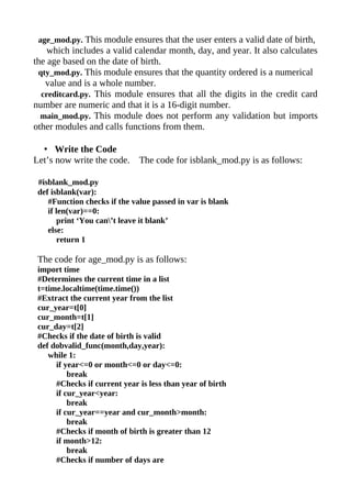 age_mod.py. This module ensures that the user enters a valid date of birth,
    which includes a valid calendar month, day, and year. It also calculates
the age based on the date of birth.
 qty_mod.py. This module ensures that the quantity ordered is a numerical
   value and is a whole number.
  creditcard.py. This module ensures that all the digits in the credit card
number are numeric and that it is a 16-digit number.
  main_mod.py. This module does not perform any validation but imports
other modules and calls functions from them.

  • Write the Code
Let’s now write the code.     The code for isblank_mod.py is as follows:

 #isblank_mod.py
 def isblank(var):
    #Function checks if the value passed in var is blank
    if len(var)==0:
       print ‘You can’t leave it blank’
    else:
       return 1

 The code for age_mod.py is as follows:
 import time
 #Determines the current time in a list
 t=time.localtime(time.time())
 #Extract the current year from the list
 cur_year=t[0]
 cur_month=t[1]
 cur_day=t[2]
 #Checks if the date of birth is valid
 def dobvalid_func(month,day,year):
    while 1:
      if year<=0 or month<=0 or day<=0:
          break
      #Checks if current year is less than year of birth
      if cur_year<year:
          break
      if cur_year==year and cur_month>month:
          break
      #Checks if month of birth is greater than 12
      if month>12:
          break
      #Checks if number of days are
 