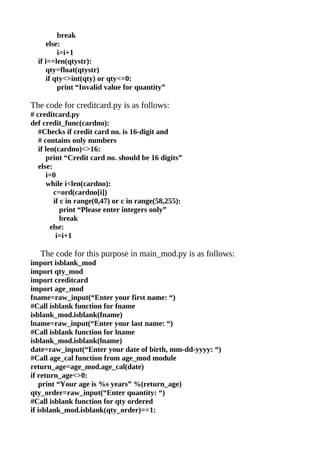 break
     else:
         i=i+1
  if i==len(qtystr):
     qty=float(qtystr)
     if qty<>int(qty) or qty<=0:
         print “Invalid value for quantity”

The code for creditcard.py is as follows:
# creditcard.py
def credit_func(cardno):
   #Checks if credit card no. is 16-digit and
   # contains only numbers
   if len(cardno)<>16:
      print “Credit card no. should be 16 digits”
   else:
      i=0
      while i<len(cardno):
         c=ord(cardno[i])
         if c in range(0,47) or c in range(58,255):
            print “Please enter integers only”
            break
        else:
          i=i+1

   The code for this purpose in main_mod.py is as follows:
import isblank_mod
import qty_mod
import creditcard
import age_mod
fname=raw_input(“Enter your first name: “)
#Call isblank function for fname
isblank_mod.isblank(fname)
lname=raw_input(“Enter your last name: “)
#Call isblank function for lname
isblank_mod.isblank(lname)
date=raw_input(“Enter your date of birth, mm-dd-yyyy: “)
#Call age_cal function from age_mod module
return_age=age_mod.age_cal(date)
if return_age<>0:
   print “Your age is %s years” %(return_age)
qty_order=raw_input(“Enter quantity: “)
#Call isblank function for qty ordered
if isblank_mod.isblank(qty_order)==1:
 