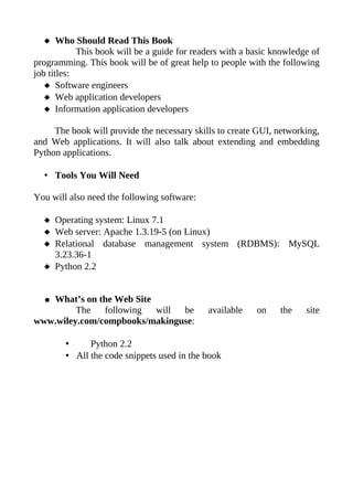  Who Should Read This Book
            This book will be a guide for readers with a basic knowledge of
programming. This book will be of great help to people with the following
job titles:
    Software engineers
    Web application developers
    Information application developers

     The book will provide the necessary skills to create GUI, networking,
and Web applications. It will also talk about extending and embedding
Python applications.

  • Tools You Will Need

You will also need the following software:

   Operating system: Linux 7.1
   Web server: Apache 1.3.19-5 (on Linux)
   Relational database management system (RDBMS): MySQL
    3.23.36-1
   Python 2.2


  ●What’s on the Web Site
         The   following  will be            available    on    the    site
www.wiley.com/compbooks/makinguse:

        •     Python 2.2
        • All the code snippets used in the book
 