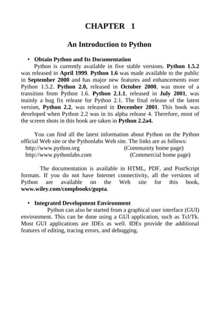 CHAPTER 1

                   An Introduction to Python
   • Obtain Python and Its Documentation
      Python is currently available in five stable versions. Python 1.5.2
was released in April 1999. Python 1.6 was made available to the public
in September 2000 and has major new features and enhancements over
Python 1.5.2. Python 2.0, released in October 2000, was more of a
transition from Python 1.6. Python 2.1.1, released in July 2001, was
mainly a bug fix release for Python 2.1. The final release of the latest
version, Python 2.2, was released in December 2001. This book was
developed when Python 2.2 was in its alpha release 4. Therefore, most of
the screen shots in this book are taken in Python 2.2a4.

      You can find all the latest information about Python on the Python
official Web site or the Pythonlabs Web site. The links are as follows:
  http://www.python.org                    (Community home page)
  http://www.pythonlabs.com                   (Commercial home page)

        The documentation is available in HTML, PDF, and PostScript
formats. If you do not have Internet connectivity, all the versions of
Python are available on the Web site for this book,
www.wiley.com/compbooks/gupta.

   • Integrated Development Environment
            Python can also be started from a graphical user interface (GUI)
environment. This can be done using a GUI application, such as Tcl/Tk.
Most GUI applications are IDEs as well. IDEs provide the additional
features of editing, tracing errors, and debugging.
 