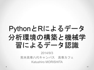 PythonとRによるデータ 
分析環境の構築と機械学 
習によるデータ認識 
2014/9/3 
熊本高専八代キャンパス高専カフェ 
Katushiro MORISHITA 
1 
 