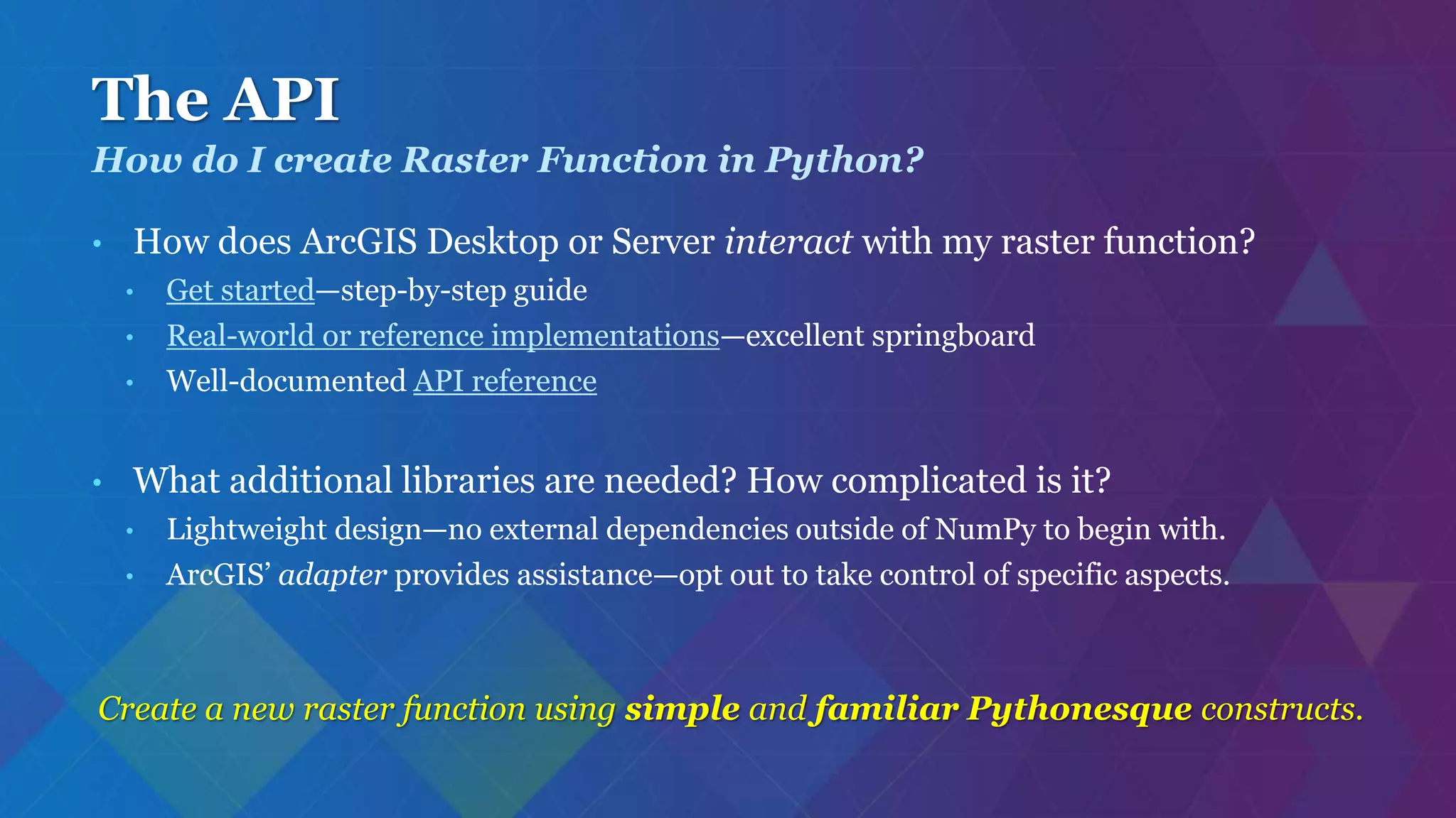 The API
• How does ArcGIS Desktop or Server interact with my raster function?
• Get started—step-by-step guide
• Real-world or reference implementations—excellent springboard
• Well-documented API reference
• What additional libraries are needed? How complicated is it?
• Lightweight design—no external dependencies outside of NumPy to begin with.
• ArcGIS’ adapter provides assistance—opt out to take control of specific aspects.
Create a new raster function using simple and familiar Pythonesque constructs.
How do I create Raster Function in Python?
 