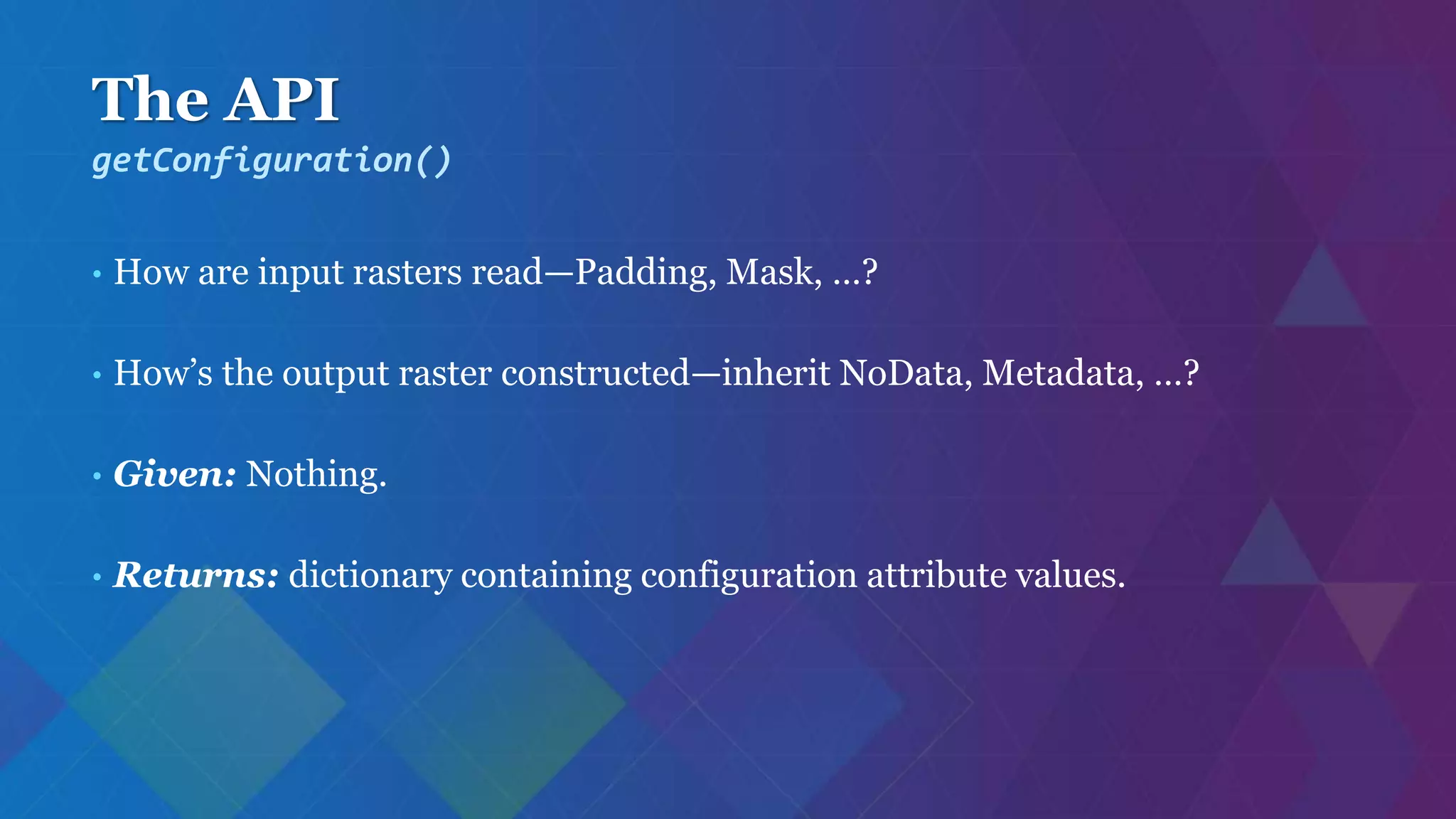 The API
• How are input rasters read—Padding, Mask, …?
• How’s the output raster constructed—inherit NoData, Metadata, …?
• Given: Nothing.
• Returns: dictionary containing configuration attribute values.
getConfiguration()
 