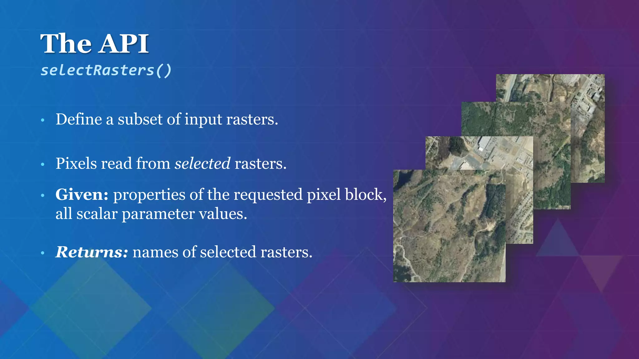 The API
• Define a subset of input rasters.
• Pixels read from selected rasters.
• Given: properties of the requested pixel block,
all scalar parameter values.
• Returns: names of selected rasters.
selectRasters()
 