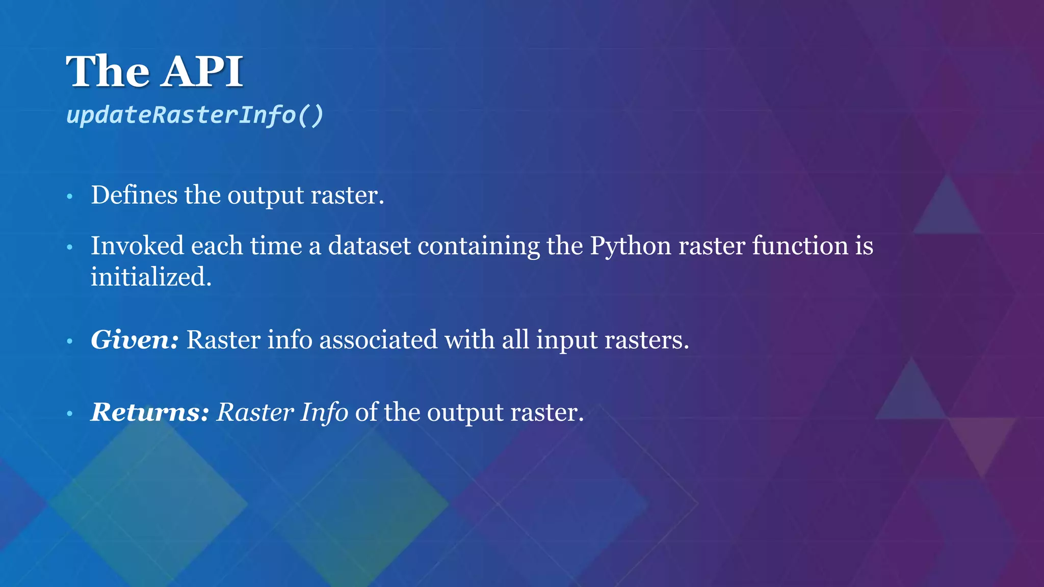 The API
• Defines the output raster.
• Invoked each time a dataset containing the Python raster function is
initialized.
• Given: Raster info associated with all input rasters.
• Returns: Raster Info of the output raster.
updateRasterInfo()
 