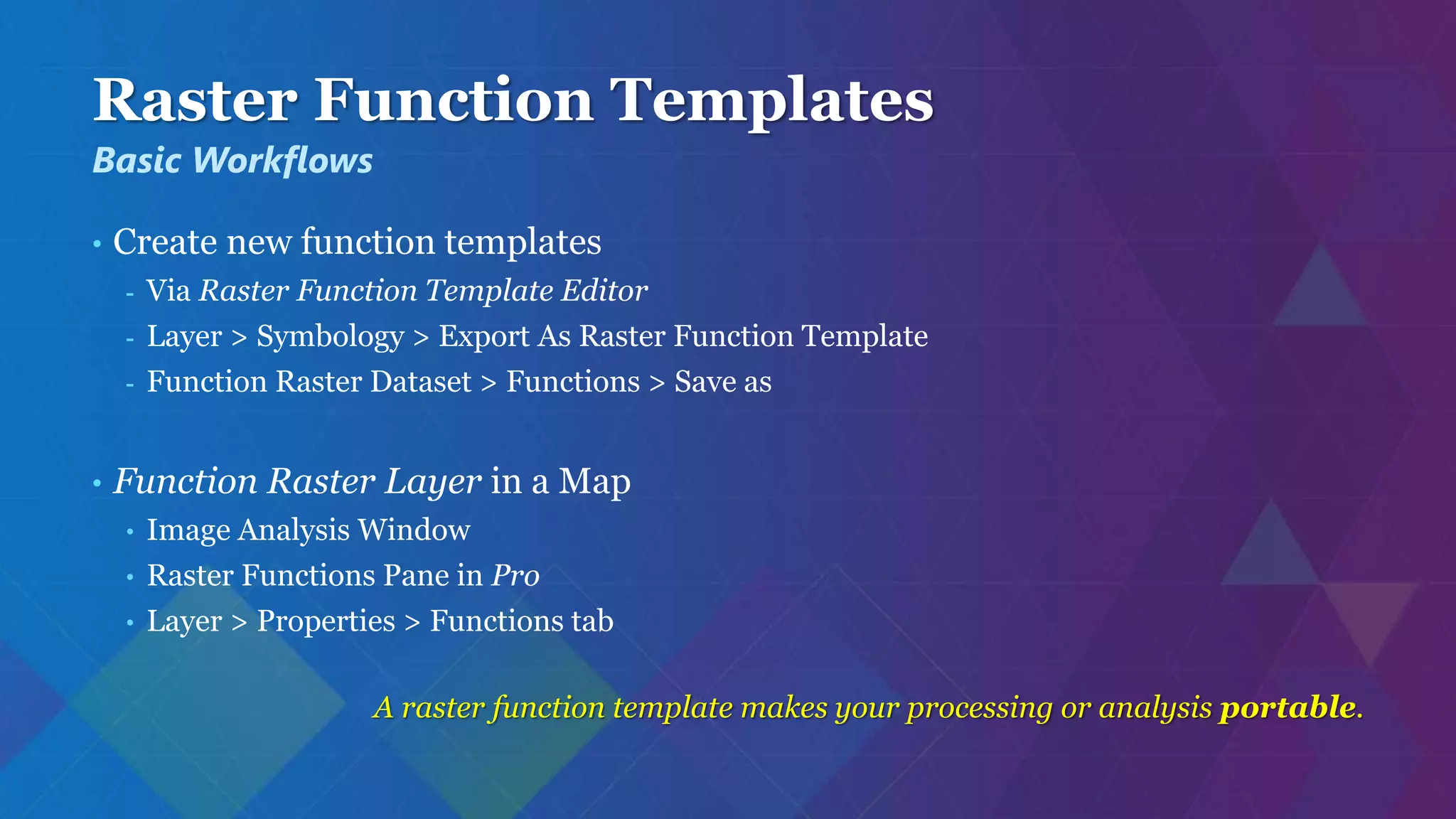 Raster Function Templates
• Create new function templates
- Via Raster Function Template Editor
- Layer > Symbology > Export As Raster Function Template
- Function Raster Dataset > Functions > Save as
• Function Raster Layer in a Map
• Image Analysis Window
• Raster Functions Pane in Pro
• Layer > Properties > Functions tab
A raster function template makes your processing or analysis portable.
Basic Workflows
 