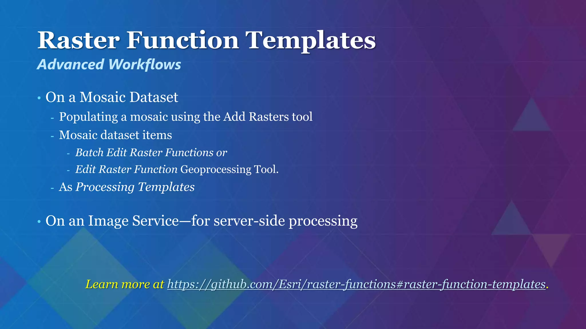 Raster Function Templates
• On a Mosaic Dataset
- Populating a mosaic using the Add Rasters tool
- Mosaic dataset items
- Batch Edit Raster Functions or
- Edit Raster Function Geoprocessing Tool.
- As Processing Templates
• On an Image Service—for server-side processing
Learn more at https://github.com/Esri/raster-functions#raster-function-templates.
Advanced Workflows
 