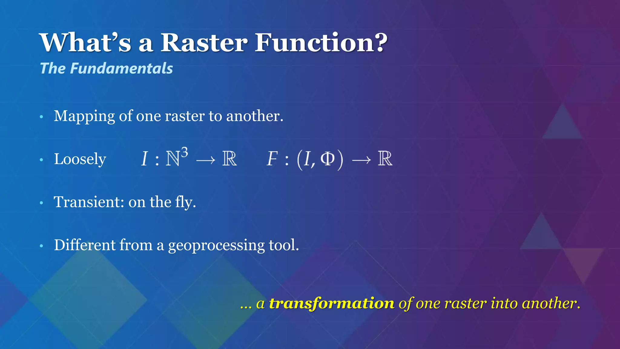 What’s a Raster Function?
• Mapping of one raster to another.
• Loosely
• Transient: on the fly.
• Different from a geoprocessing tool.
… a transformation of one raster into another.
The Fundamentals
 
