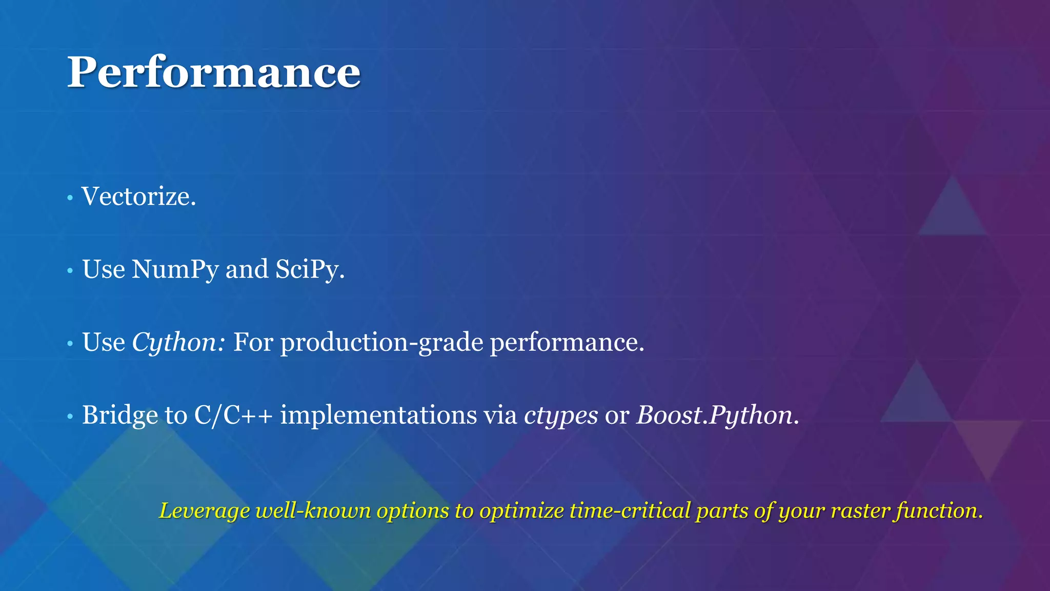 Performance
• Vectorize.
• Use NumPy and SciPy.
• Use Cython: For production-grade performance.
• Bridge to C/C++ implementations via ctypes or Boost.Python.
Leverage well-known options to optimize time-critical parts of your raster function.
 