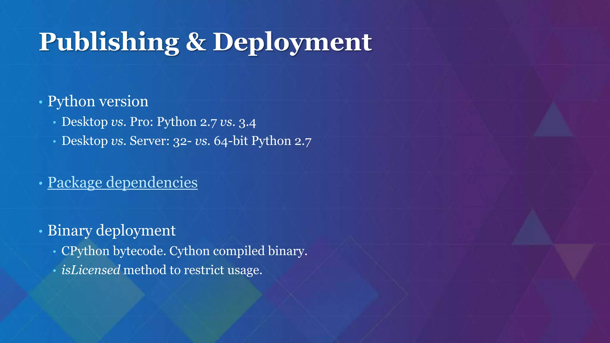 Publishing & Deployment
• Python version
• Desktop vs. Pro: Python 2.7 vs. 3.4
• Desktop vs. Server: 32- vs. 64-bit Python 2.7
• Package dependencies
• Binary deployment
• CPython bytecode. Cython compiled binary.
• isLicensed method to restrict usage.
 