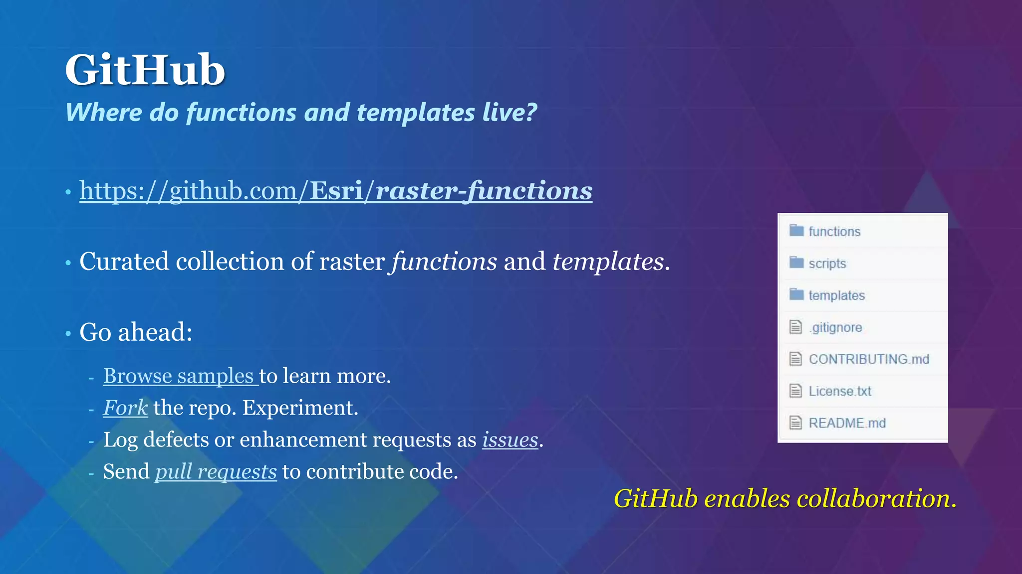 GitHub
• https://github.com/Esri/raster-functions
• Curated collection of raster functions and templates.
• Go ahead:
- Browse samples to learn more.
- Fork the repo. Experiment.
- Log defects or enhancement requests as issues.
- Send pull requests to contribute code.
GitHub enables collaboration.
Where do functions and templates live?
 