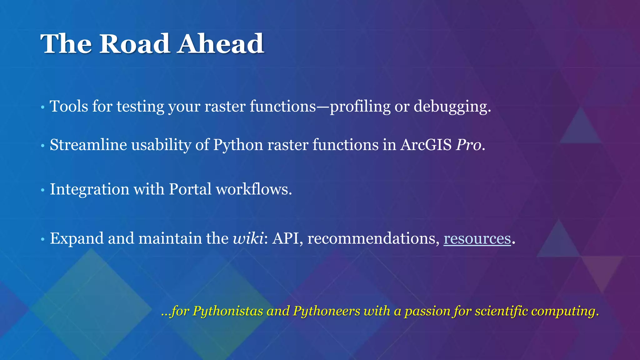 The Road Ahead
• Tools for testing your raster functions—profiling or debugging.
• Streamline usability of Python raster functions in ArcGIS Pro.
• Integration with Portal workflows.
• Expand and maintain the wiki: API, recommendations, resources.
…for Pythonistas and Pythoneers with a passion for scientific computing.
 