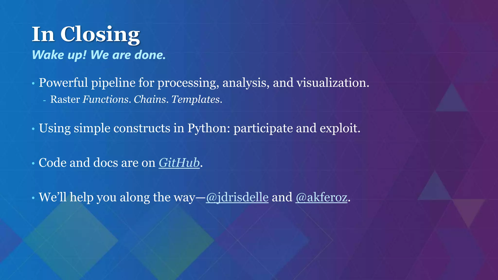 In Closing
• Powerful pipeline for processing, analysis, and visualization.
- Raster Functions. Chains. Templates.
• Using simple constructs in Python: participate and exploit.
• Code and docs are on GitHub.
• We’ll help you along the way—@jdrisdelle and @akferoz.
Wake up! We are done.
 