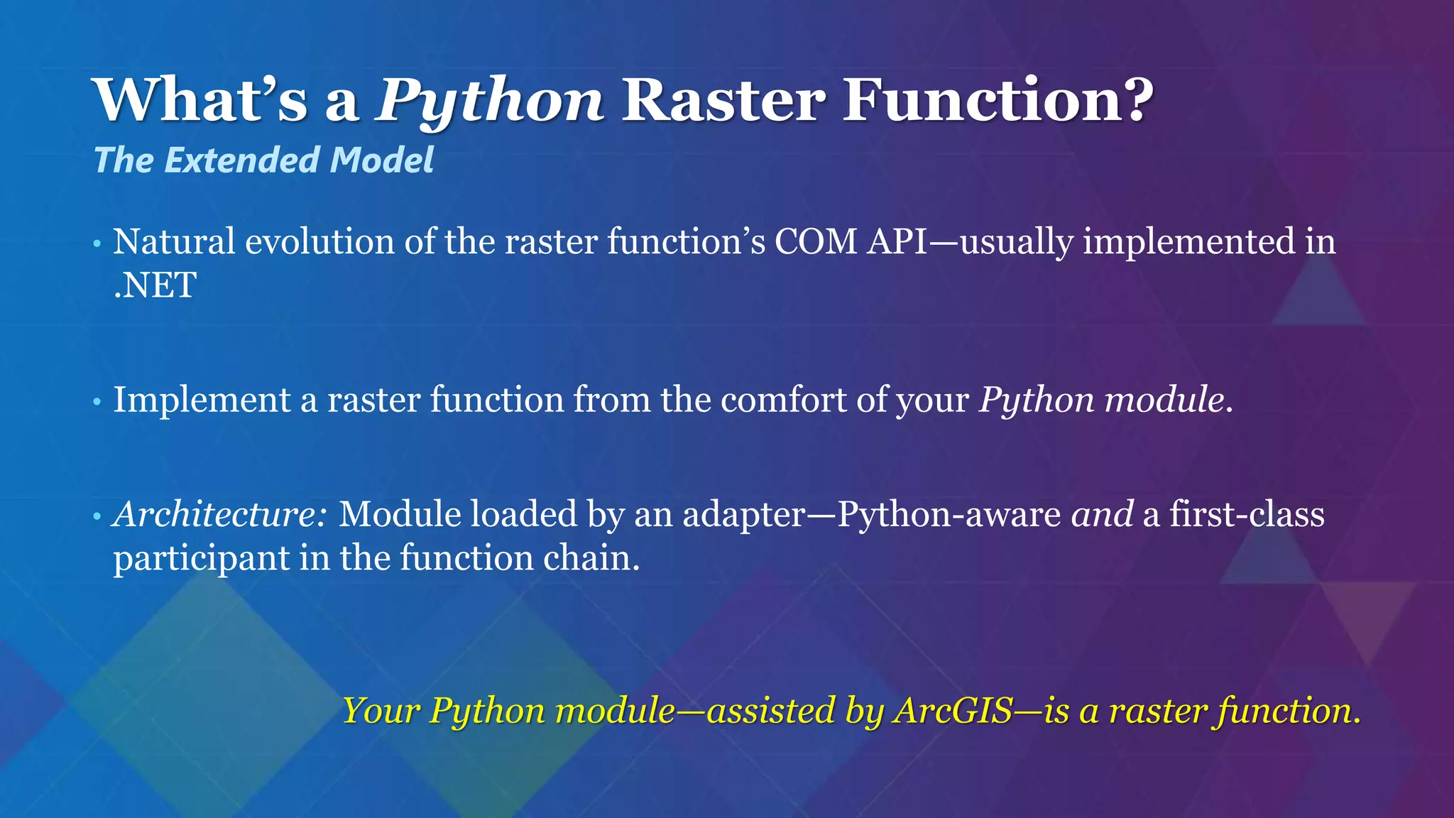 What’s a Python Raster Function?
• Natural evolution of the raster function’s COM API—usually implemented in
.NET
• Implement a raster function from the comfort of your Python module.
• Architecture: Module loaded by an adapter—Python-aware and a first-class
participant in the function chain.
Your Python module—assisted by ArcGIS—is a raster function.
The Extended Model
 