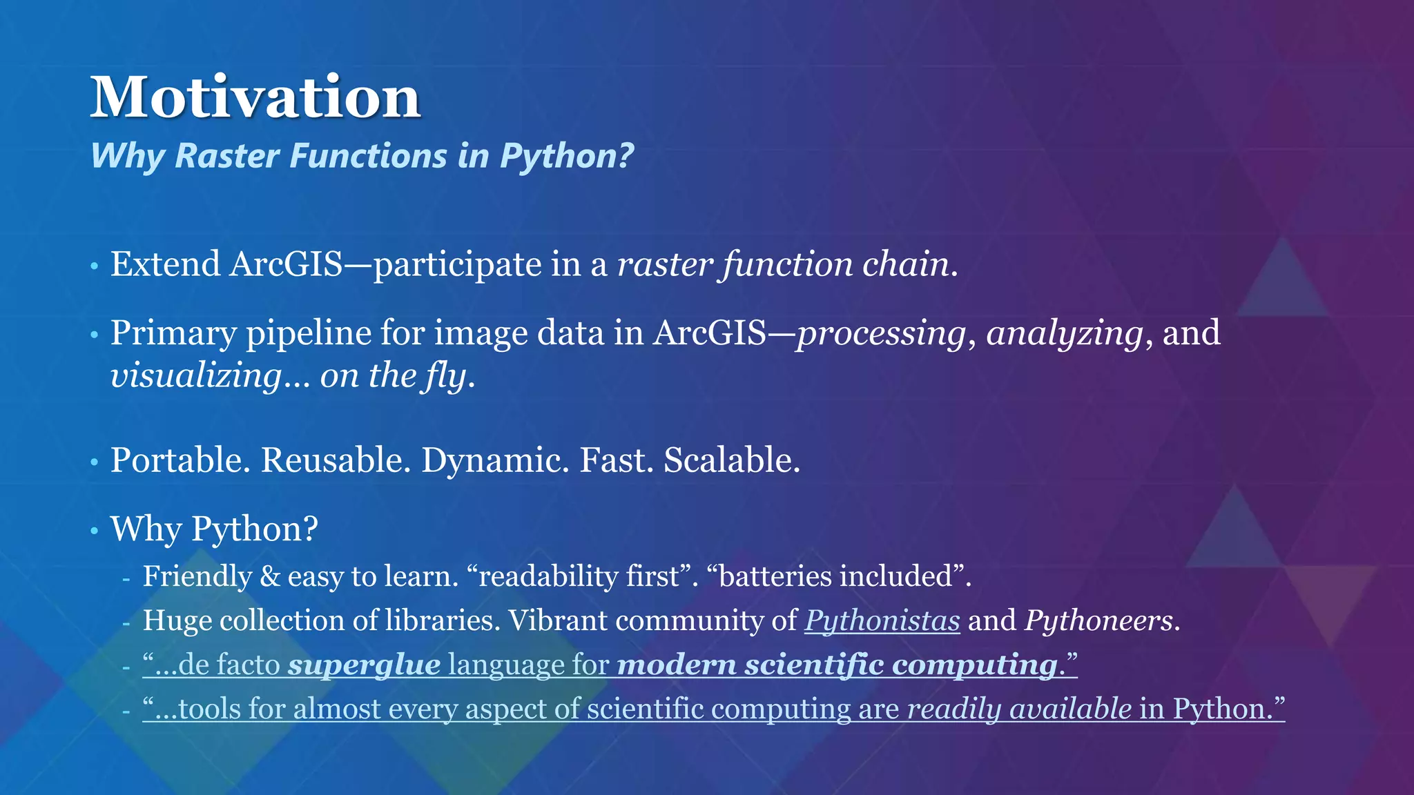 Motivation
• Extend ArcGIS—participate in a raster function chain.
• Primary pipeline for image data in ArcGIS—processing, analyzing, and
visualizing… on the fly.
• Portable. Reusable. Dynamic. Fast. Scalable.
• Why Python?
- Friendly & easy to learn. “readability first”. “batteries included”.
- Huge collection of libraries. Vibrant community of Pythonistas and Pythoneers.
- “…de facto superglue language for modern scientific computing.”
- “…tools for almost every aspect of scientific computing are readily available in Python.”
Why Raster Functions in Python?
 