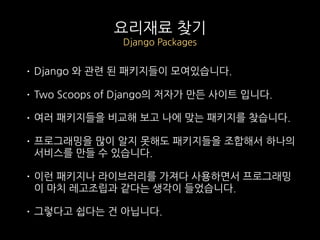 요리재료 찾기
Django Packages
• Django 와 관련 된 패키지들이 모여있습니다.
• Two Scoops of Django의 저자가 만든 사이트 입니다.
• 여러 패키지들을 비교해 보고 나에 맞는 패키지를 찾습니다.
• 프로그래밍을 많이 알지 못해도 패키지들을 조합해서 하나의
서비스를 만들 수 있습니다.
• 이런 패키지나 라이브러리를 가져다 사용하면서 프로그래밍
이 마치 레고조립과 같다는 생각이 들었습니다.
• 그렇다고 쉽다는 건 아닙니다.
 