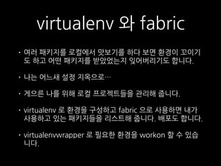 virtualenv 와 fabric
• 여러 패키지를 로컬에서 맛보기를 하다 보면 환경이 꼬이기
도 하고 어떤 패키지를 받았었는지 잊어버리기도 합니다.
• 나는 어느새 설정 지옥으로…
• 게으른 나를 위해 로컬 프로젝트들을 관리해 줍니다.
• virtualenv 로 환경을 구성하고 fabric 으로 사용하면 내가
사용하고 있는 패키지들을 리스트해 줍니다. 배포도 합니다.
• virtualenvwrapper 로 필요한 환경을 workon 할 수 있습
니다.
 