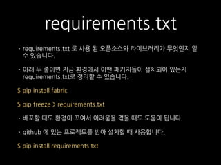requirements.txt
• requirements.txt 로 사용 된 오픈소스와 라이브러리가 무엇인지 알
수 있습니다.
• 아래 두 줄이면 지금 환경에서 어떤 패키지들이 설치되어 있는지
requirements.txt로 정리할 수 있습니다.
$ pip install fabric
$ pip freeze > requirements.txt
• 배포할 때도 환경이 꼬여서 어려움을 겪을 때도 도움이 됩니다.
• github 에 있는 프로젝트를 받아 설치할 때 사용합니다.
$ pip install requirements.txt
 