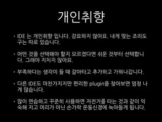 개인취향
• IDE 는 개인취향 입니다. 강요하지 않아요. 내게 맞는 조리도
구는 따로 있습니다.
• 어떤 것을 선택해야 할지 모르겠다면 쉬운 것부터 선택합니
다. 그래야 지치지 않아요.
• 부족하다는 생각이 들 때 갈아타고 추가하고 가꿔나갑니다.
• 다른 IDE도 마찬가지지만 편리한 plugin을 찾아보면 엄청 나
게 많습니다.
• 많이 연습하고 꾸준히 사용하면 자전거를 타는 것과 같이 익
숙해 지고 머리가 아닌 손가락 운동신경에 녹아들게 됩니다.
 