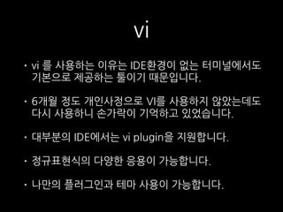 vi
• vi 를 사용하는 이유는 IDE환경이 없는 터미널에서도
기본으로 제공하는 툴이기 때문입니다.
• 6개월 정도 개인사정으로 VI를 사용하지 않았는데도
다시 사용하니 손가락이 기억하고 있었습니다.
• 대부분의 IDE에서는 vi plugin을 지원합니다.
• 정규표현식의 다양한 응용이 가능합니다.
• 나만의 플러그인과 테마 사용이 가능합니다.
 