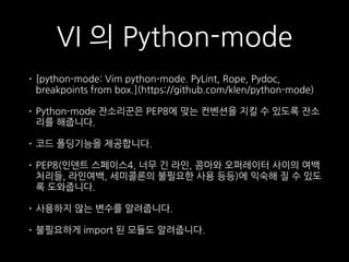 VI 의 Python-mode
• [python-mode: Vim python-mode. PyLint, Rope, Pydoc,
breakpoints from box.](https://github.com/klen/python-mode)
• Python-mode 잔소리꾼은 PEP8에 맞는 컨벤션을 지킬 수 있도록 잔소
리를 해줍니다.
• 코드 폴딩기능을 제공합니다.
• PEP8(인덴트 스페이스4, 너무 긴 라인, 콤마와 오퍼레이터 사이의 여백
처리들, 라인여백, 세미콜론의 불필요한 사용 등등)에 익숙해 질 수 있도
록 도와줍니다.
• 사용하지 않는 변수를 알려줍니다.
• 불필요하게 import 된 모듈도 알려줍니다.
 