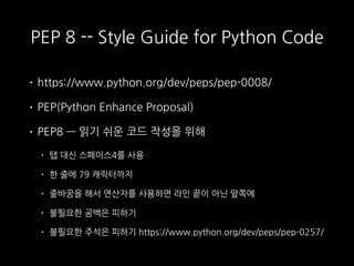PEP 8 -- Style Guide for Python Code
• https://www.python.org/dev/peps/pep-0008/
• PEP(Python Enhance Proposal)
• PEP8 — 읽기 쉬운 코드 작성을 위해
• 탭 대신 스페이스4를 사용
• 한 줄에 79 캐릭터까지
• 줄바꿈을 해서 연산자를 사용하면 라인 끝이 아닌 앞쪽에
• 불필요한 공백은 피하기
• 불필요한 주석은 피하기 https://www.python.org/dev/peps/pep-0257/
 