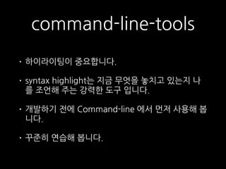command-line-tools
• 하이라이팅이 중요합니다.
• syntax highlight는 지금 무엇을 놓치고 있는지 나
를 조언해 주는 강력한 도구 입니다.
• 개발하기 전에 Command-line 에서 먼저 사용해 봅
니다.
• 꾸준히 연습해 봅니다.
 