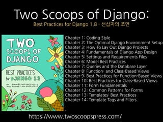 Two Scoops of Django:
Best Practices for Django 1.8 - 선삽자의 조언
Chapter 1: Coding Style
Chapter 2: The Optimal Django Environment Setup
Chapter 3: How To Lay Out Django Projects
Chapter 4: Fundamentals of Django App Design
Chapter 5: Settings and Requirements Files
Chapter 6: Model Best Practices
Chapter 7: Queries and the Database Layer
Chapter 8: Function- and Class-Based Views
Chapter 9: Best Practices for Function-Based Views
Chapter 10: Best Practices for Class-Based Views
Chapter 11: Form Fundamentals
Chapter 12: Common Patterns for Forms
Chapter 13: Templates: Best Practices
Chapter 14: Template Tags and Filters
.
.
https://www.twoscoopspress.com/
 