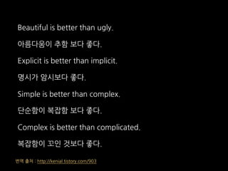 Beautiful is better than ugly.
아름다움이 추함 보다 좋다.
Explicit is better than implicit.
명시가 암시보다 좋다.
Simple is better than complex.
단순함이 복잡함 보다 좋다.
Complex is better than complicated.
복잡함이 꼬인 것보다 좋다.
번역 출처 : http://kenial.tistory.com/903
 