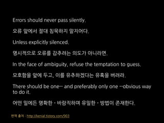 Errors should never pass silently.
오류 앞에서 절대 침묵하지 말지어다.
Unless explicitly silenced.
명시적으로 오류를 감추려는 의도가 아니라면.
In the face of ambiguity, refuse the temptation to guess.
모호함을 앞에 두고, 이를 유추하겠다는 유혹을 버려라.
There should be one-- and preferably only one --obvious way
to do it.
어떤 일에든 명확한 - 바람직하며 유일한 - 방법이 존재한다.
번역 출처 : http://kenial.tistory.com/903
 