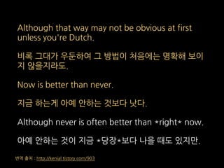 Although that way may not be obvious at first
unless you're Dutch.
비록 그대가 우둔하여 그 방법이 처음에는 명확해 보이
지 않을지라도.
Now is better than never.
지금 하는게 아예 안하는 것보다 낫다.
Although never is often better than *right* now.
아예 안하는 것이 지금 *당장*보다 나을 때도 있지만.
번역 출처 : http://kenial.tistory.com/903
 