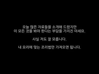 오늘 많은 자료들을 소개해 드렸지만
이 모든 것을 봐야 한다는 부담을 가지진 마세요.
사실 저도 잘 모릅니다.
내 요리에 맞는 조리법만 가져오면 됩니다.
 