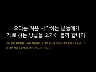 요리를 처음 시작하는 분들에게
재료 찾는 방법을 소개해 볼까 합니다.
오늘 많은 재료들을 소개해 드릴텐데, 요리에 이 많은 것들이 모두 필요하지 않습니다.
이 많은 재료 중에서 필요한 것만 고르면 됩니다.
 