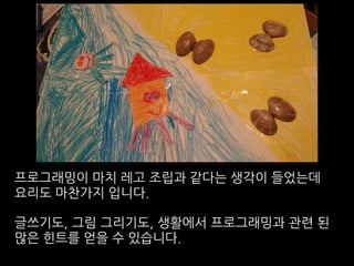 프로그래밍이 마치 레고 조립과 같다는 생각이 들었는데
요리도 마찬가지 입니다.
글쓰기도, 그림 그리기도, 생활에서 프로그래밍과 관련 된
많은 힌트를 얻을 수 있습니다.
 