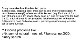 Every recursive function has two parts:
1. Base case/ stopping case- there can be one or more base cases. It
must have a case (if) whose result is known. ( eg. Factorial of 0 is 1,
sum of 0 and n is n, 0th power of any base is 1 and any power to the base
0 is 0). If BASE case is not provided infinite recursion will occur.
2. Recursive Case /indicative case - providing solution using recursive
call to same function.
** Discuss problems like
a^b, sum of natural n nos, n!, Fibonacci no,GCD,
binary search
 