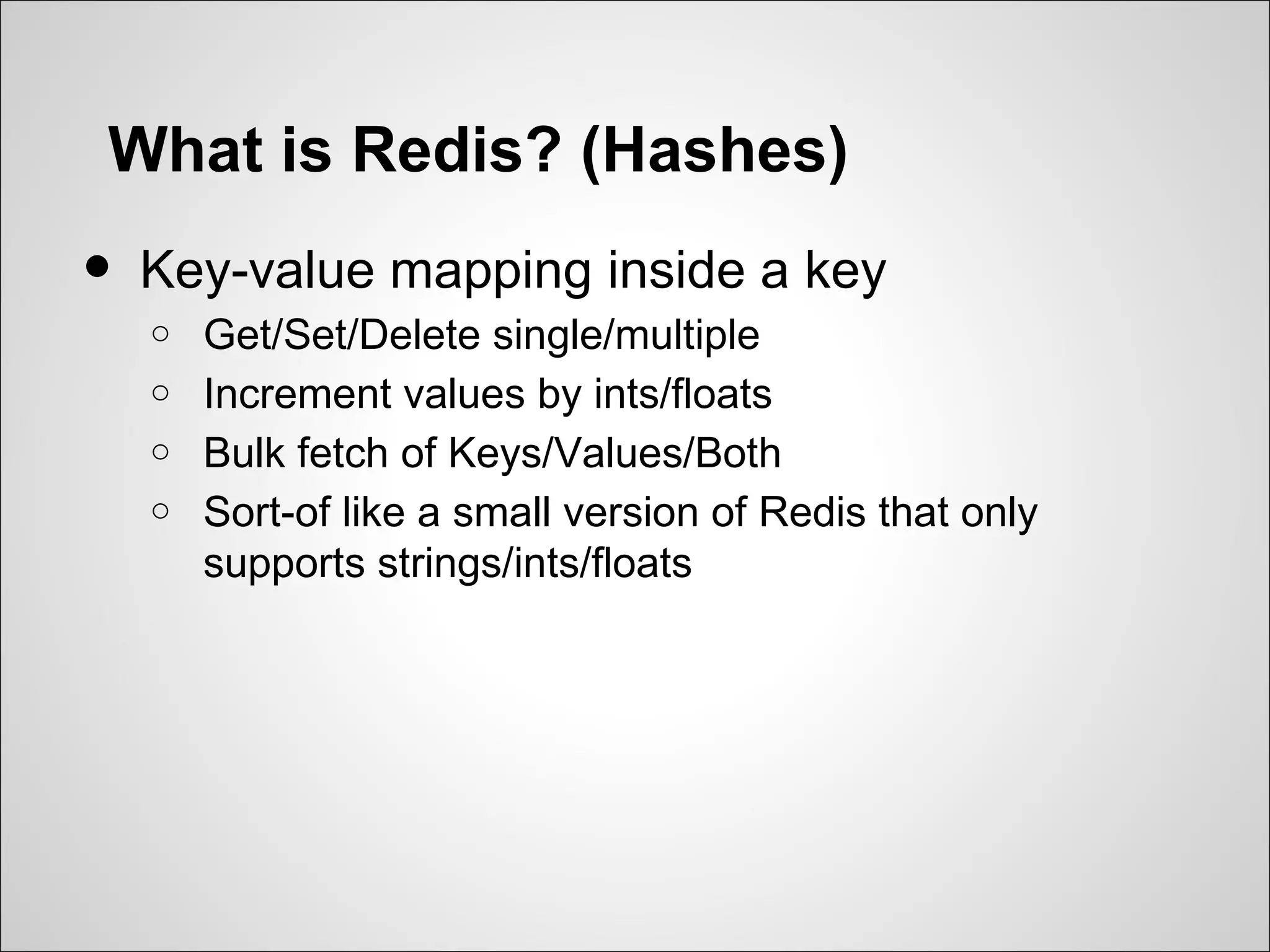 What is Redis? (Hashes)
•   Key-value mapping inside a key
    o   Get/Set/Delete single/multiple
    o   Increment values by ints/floats
    o   Bulk fetch of Keys/Values/Both
    o   Sort-of like a small version of Redis that only
        supports strings/ints/floats
 